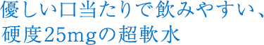 優しい口当たりで飲みやすい、硬度25mgの軟水