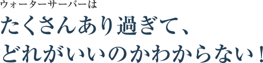 ウォーターサーバーはたくさんあり過ぎて、どれがいいのかわからない！