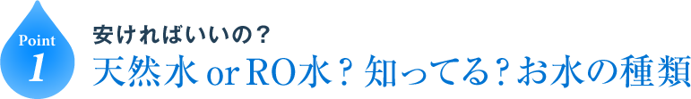 Point1 安ければいいの？天然水 or RO水？知ってる？お水の種類