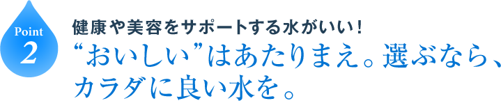 Point2 健康や美容をサポートする水がいい！“おいしい”はあたりまえ。選ぶなら、カラダに良い水を。