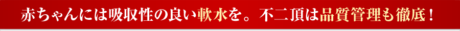 赤ちゃんには吸収性の良い軟水を。不二頂は品質管理も徹底！