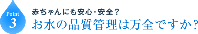 Point3 赤ちゃんにも安心・安全？お水の品質管理は万全ですか？