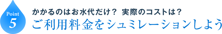 Point5 かかるのはお水代だけ？ 実際のコストは？ご利用料金をシュミレーションしよう