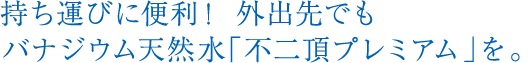 持ち運びに便利！外出先でもバナジウム天然水「不二頂プレミアム」を。