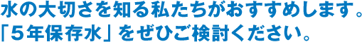 水の大切さを知る私たちがおすすめします。「5年保存水」をぜひご検討ください。