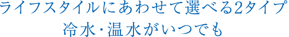 ライフスタイルにあわせて選べる2タイプ 冷水・温水がいつでも