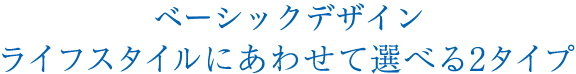ベーシックデザイン ライフスタイルにあわせて選べる2タイプ