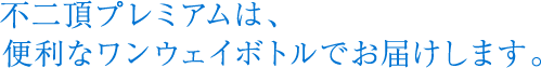不二頂プレミアムは、便利なワンウェイボトルでお届けします